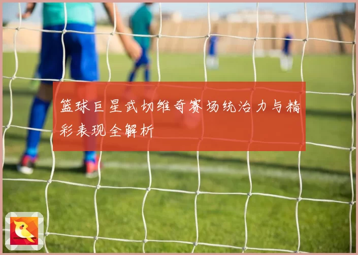 篮球巨星武切维奇赛场统治力与精彩表现全解析