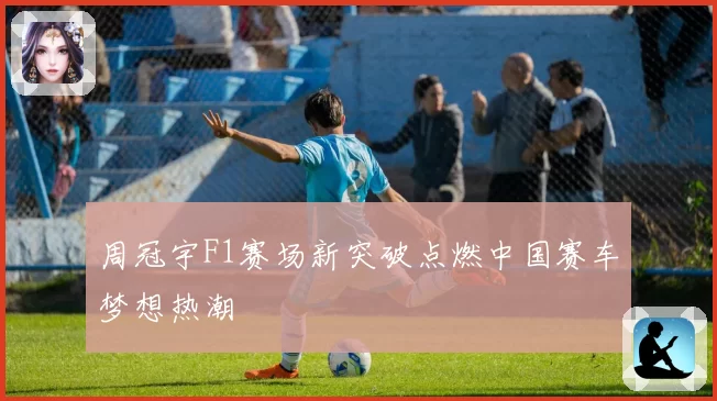 周冠宇F1赛场新突破点燃中国赛车梦想热潮